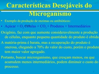 Características Desejáveis do
Microganismo
• Exemplo da produção de enzimas ou antibióticos:
• Açúcar + O2 Células + CO2 + Produtos + Intermediários
Oxigênio, faz com que aumente consideravelmente a produção
de células, enquanto pequena quantidade do produto é obtida.
A matéria-prima é barata, mas a recuperação do produto é
onerosa, chegando a 70% do valor do custo, porém o produto
tem maior valor agregado.
Portanto, buscar microrganismo, que cresçam menos, ou que
acumulem menos intermediários, podem diminuir o custo do
processo.
5
 