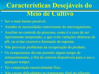 Características Desejáveis do
Meio de Cultivo
• Ser o mais barato possível;
• Atender as necessidades nutricionais do microrganismo;
• Auxiliar no controle do processo, como é o caso de ser
ligeiramente tamponado, o que evita variações drásticas de
pH, ou evitar excessiva formação de espuma;
• Não provocar problemas na recuperação do produto;
• Os componentes devem permitir algum tempo de
armazenamento, a fim de estarem disponíveis para o uso a
qualquer tempo;
• Ter composição razoavelmente fixa;
• 7
 