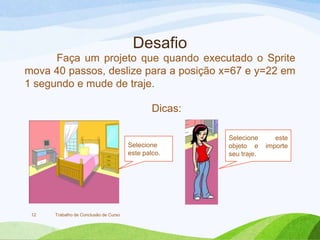 Desafio
Trabalho de Conclusão de Curso12
Faça um projeto que quando executado o Sprite
mova 40 passos, deslize para a posição x=67 e y=22 em
1 segundo e mude de traje.
Selecione este
objeto e importe
seu traje.
Selecione
este palco.
Dicas:
 