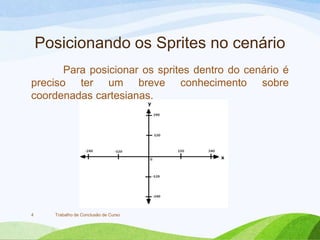 Posicionando os Sprites no cenário
Para posicionar os sprites dentro do cenário é
preciso ter um breve conhecimento sobre
coordenadas cartesianas.
Trabalho de Conclusão de Curso4
 