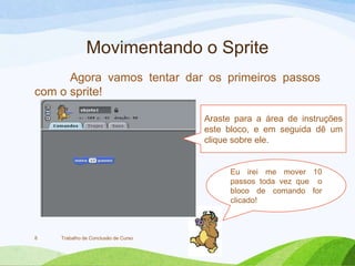 Movimentando o Sprite
Agora vamos tentar dar os primeiros passos
com o sprite!
Trabalho de Conclusão de Curso8
Araste para a área de instruções
este bloco, e em seguida dê um
clique sobre ele.
Eu irei me mover 10
passos toda vez que o
bloco de comando for
clicado!
 