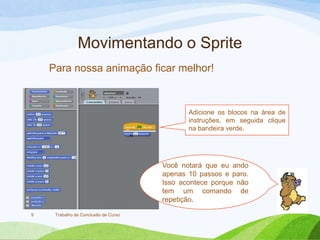 Movimentando o Sprite
Trabalho de Conclusão de Curso9
Adicione os blocos na área de
instruções, em seguida clique
na bandeira verde.
Para nossa animação ficar melhor!
Você notará que eu ando
apenas 10 passos e paro.
Isso acontece porque não
tem um comando de
repetição.
 