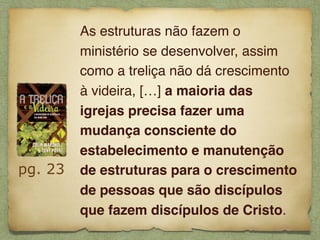 pg. 23
As estruturas não fazem o
ministério se desenvolver, assim
como a treliça não dá crescimento
à videira, […] a maioria das
igrejas precisa fazer uma
mudança consciente do
estabelecimento e manutenção
de estruturas para o crescimento
de pessoas que são discípulos
que fazem discípulos de Cristo.
 