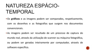 Os gráficos e as imagens podem ser comparados, respetivamente,
com os desenhos e as fotografias que surgem nos documentos
convencionais.
As imagens podem ser resultado de um processo de captura do
mundo real, através da utilização de scanner ou máquina fotográfica,
ou podem ser geradas inteiramente por computador, através de
software específico.
 