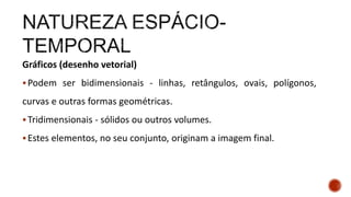 Gráficos (desenho vetorial)
Podem ser bidimensionais - linhas, retângulos, ovais, polígonos,
curvas e outras formas geométricas.
Tridimensionais - sólidos ou outros volumes.
Estes elementos, no seu conjunto, originam a imagem final.
 