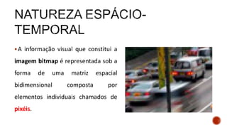 A informação visual que constitui a
imagem bitmap é representada sob a
forma de uma matriz espacial
bidimensional composta por
elementos individuais chamados de
pixéis.
 