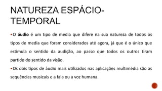 O áudio é um tipo de media que difere na sua natureza de todos os
tipos de media que foram considerados até agora, já que é o único que
estimula o sentido da audição, ao passo que todos os outros tiram
partido do sentido da visão.
Os dois tipos de áudio mais utilizados nas aplicações multimédia são as
sequências musicais e a fala ou a voz humana.
 
