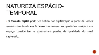 O formato digital pode ser obtido por digitalização a partir de fontes
sonoras resultando em ficheiros que mesmo compactados, ocupam um
espaço considerável e apresentam perdas de qualidade do sinal
capturado.
 