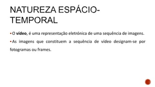 O vídeo, é uma representação eletrónica de uma sequência de imagens.
As imagens que constituem a sequência de vídeo designam-se por
fotogramas ou frames.
 