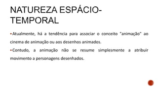 Atualmente, há a tendência para associar o conceito "animação" ao
cinema de animação ou aos desenhos animados.
Contudo, a animação não se resume simplesmente a atribuir
movimento a personagens desenhados.
 