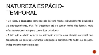  De facto, a animação começou por ser um media exclusivamente destinado
ao entretenimento, mas foi crescendo até se tornar numa das formas mais
eficazes e expressivas para comunicar uma ideia.
 A isto não é alheio o facto da animação exercer uma atração universal que
transcende as barreiras culturais, apelando a praticamente todas as pessoas,
independentemente da idade.
 