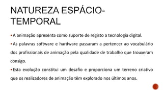A animação apresenta como suporte de registo a tecnologia digital.
As palavras software e hardware passaram a pertencer ao vocabulário
dos profissionais de animação pela qualidade de trabalho que trouxeram
consigo.
Esta evolução constitui um desafio e proporciona um terreno criativo
que os realizadores de animação têm explorado nos últimos anos.
 