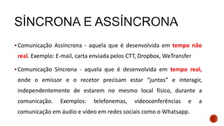  Comunicação Assíncrona - aquela que é desenvolvida em tempo não
real. Exemplo: E-mail, carta enviada pelos CTT, Dropbox, WeTransfer
 Comunicação Síncrona - aquela que é desenvolvida em tempo real,
onde o emissor e o recetor precisam estar “juntos” e interagir,
independentemente de estarem no mesmo local físico, durante a
comunicação. Exemplos: telefonemas, videoconferências e a
comunicação em áudio e vídeo em redes sociais como o Whatsapp.
 