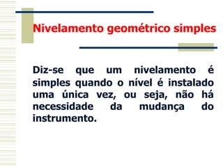 Nivelamento geométrico simples
Diz-se que um nivelamento é
simples quando o nível é instalado
uma única vez, ou seja, não há
necessidade da mudança do
instrumento.
 
