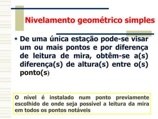  De uma única estação pode-se visar
um ou mais pontos e por diferença
de leitura de mira, obtêm-se a(s)
diferença(s) de altura(s) entre o(s)
ponto(s)
O nível é instalado num ponto previamente
escolhido de onde seja possível a leitura da mira
em todos os pontos notáveis
Nivelamento geométrico simples
 
