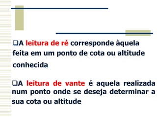 A leitura de ré corresponde àquela
feita em um ponto de cota ou altitude
conhecida.
A leitura de vante é aquela realizada
num ponto onde se deseja determinar a
sua cota ou altitude.
 