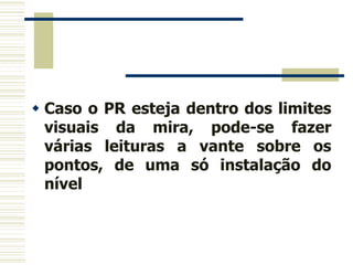  Caso o PR esteja dentro dos limites
visuais da mira, pode-se fazer
várias leituras a vante sobre os
pontos, de uma só instalação do
nível
 
