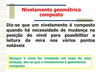 Nivelamento geométrico
composto
Diz-se que um nivelamento é composto
quando há necessidade de mudança na
posição do nível para possibilitar a
leitura da mira nos vários pontos
notáveis
Sempre o nível for instalado em mais de uma
estação, diz-se que o nivelamento é geométrico
composto
 