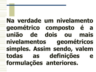 Na verdade um nivelamento
geométrico composto é a
união de dois ou mais
nivelamentos geométricos
simples. Assim sendo, valem
todas as definições e
formulações anteriores.
 