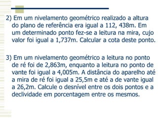 2) Em um nivelamento geométrico realizado a altura
do plano de referência era igual a 112, 438m. Em
um determinado ponto fez-se a leitura na mira, cujo
valor foi igual a 1,737m. Calcular a cota deste ponto.
3) Em um nivelamento geométrico a leitura no ponto
de ré foi de 2,863m, enquanto a leitura no ponto de
vante foi igual a 4,005m. A distância do aparelho até
a mira de ré foi igual a 25,5m e até a de vante igual
a 26,2m. Calcule o desnível entre os dois pontos e a
declividade em porcentagem entre os mesmos.
 