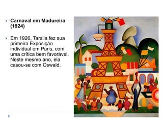  Carnaval em Madureira
(1924)
 Em 1926, Tarsila fez sua
primeira Exposição
individual em Paris, com
uma crítica bem favorável.
Neste mesmo ano, ela
casou-se com Oswald.
 