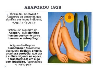 ABAPOROU 1928
 Tarsila deu a Oswald o
Abaporou de presente, que
significa em língua indígena,
“ANTROPÓFAGO”.
Batizou-se o quadro de
Abaporu, que significa
homem que come carne
humana, o antropófago.
A figura do Abaporu
simbolizou o Movimento
que queria deglutir, engolir,
a cultura européia, que era
a cultura vigente na época,
e transformá-la em algo
bem brasileiro. Valorizando
o nosso país.
 