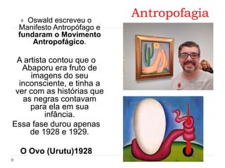 Antropofagia Oswald escreveu o
Manifesto Antropófago e
fundaram o Movimento
Antropofágico.
A artista contou que o
Abaporu era fruto de
imagens do seu
inconsciente, e tinha a
ver com as histórias que
as negras contavam
para ela em sua
infância.
Essa fase durou apenas
de 1928 e 1929.
O Ovo (Urutu)1928
 