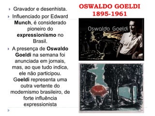 OSWALDO GOELDI
1895-1961
 Gravador e desenhista.
 Influenciado por Edward
Munch, é considerado
pioneiro do
expressionismo no
Brasil.
 A presença de Oswaldo
Goeldi na semana foi
anunciada em jornais,
mas, ao que tudo indica,
ele não participou.
Goeldi representa uma
outra vertente do
modernismo brasileiro, de
forte influência
expressionista
 