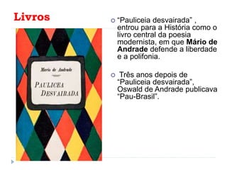 Livros  “Pauliceia desvairada” ,
entrou para a História como o
livro central da poesia
modernista, em que Mário de
Andrade defende a liberdade
e a polifonia.
 Três anos depois de
“Pauliceia desvairada”,
Oswald de Andrade publicava
“Pau-Brasil”.
 