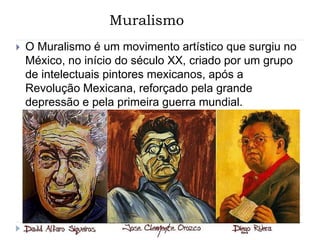 Muralismo
 O Muralismo é um movimento artístico que surgiu no
México, no início do século XX, criado por um grupo
de intelectuais pintores mexicanos, após a
Revolução Mexicana, reforçado pela grande
depressão e pela primeira guerra mundial.
 
