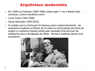 Arquitetura modernista
 Em 1929 Le Corbusier (1887-1965) visitou pela 1º vez o Brasil onde
conheceu jovens arquitetos como:
 Lucio Costa (1902-1998)
 Oscar Niemeyer (1907-2012)
 O contato com Le Corbusier foi decisivo para o desenvolvimento da
arquitetura moderna no Brasil, de um lado as controvérsias em torno do
projeto e o extremo impacto obtido pelo resultado final serviram de
plataforma para a divulgação de ideias, formas e estéticas dessa nova
arquitetura.
 