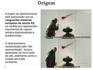 Origem
• A origem do abstracionismo
está relacionado com as
vanguardas artísticas
europeias do século XX,
na medida que representam
movimentos de ruptura
artística tradicionalistas e
academicistas.
• O abstracionismo,
caracterizado pela “não
representação”, buscou
apresentar um novo estilo
de arte, totalmente contra o
modelo até então
conhecido.
 
