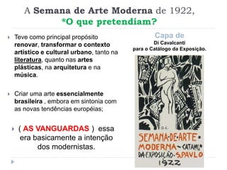 A Semana de Arte Moderna de 1922,
*O que pretendiam?
Capa de
Di Cavalcanti
para o Catálogo da Exposição.
 Teve como principal propósito
renovar, transformar o contexto
artístico e cultural urbano, tanto na
literatura, quanto nas artes
plásticas, na arquitetura e na
música.
 Criar uma arte essencialmente
brasileira , embora em sintonia com
as novas tendências européias;
 ( AS VANGUARDAS ) essa
era basicamente a intenção
dos modernistas.
 