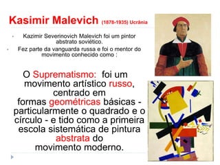 Kasimir Malevich (1878-1935) Ucrânia
• Kazimir Severinovich Malevich foi um pintor
abstrato soviético.
• Fez parte da vanguarda russa e foi o mentor do
movimento conhecido como :
O Suprematismo: foi um
movimento artístico russo,
centrado em
formas geométricas básicas -
particularmente o quadrado e o
círculo - e tido como a primeira
escola sistemática de pintura
abstrata do
movimento moderno.
 