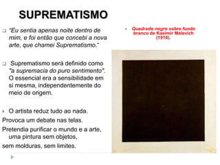 SUPREMATISMO
 “Eu sentia apenas noite dentro de
mim, e foi então que concebi a nova
arte, que chamei Suprematismo.“
 Suprematismo será definido como
"a supremacia do puro sentimento".
O essencial era a sensibilidade em
si mesma, independentemente do
meio de origem.
 O artista reduz tudo ao nada.
Provoca um debate nas telas.
Pretendia purificar o mundo e a arte,
uma pintura sem objetos,
sem molduras, sem limites.
 Quadrado negro sobre fundo
branco de Kasimir Malevich
(1918).
 