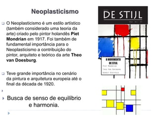 Neoplasticismo
 O Neoplasticismo é um estilo artístico
(também considerado uma teoria da
arte) criado pelo pintor holandês Piet
Mondrian em 1917. Foi também de
fundamental importância para o
Neoplasticismo a contribuição do
pintor, arquiteto e teórico da arte Theo
van Doesburg.
 Teve grande importância no cenário
da pintura e arquitetura europeia até o
final da década de 1920.

 Busca de senso de equilíbrio
e harmonia.
 