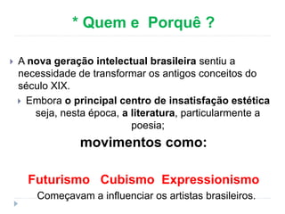 * Quem e Porquê ?
 A nova geração intelectual brasileira sentiu a
necessidade de transformar os antigos conceitos do
século XIX.
 Embora o principal centro de insatisfação estética
seja, nesta época, a literatura, particularmente a
poesia;
movimentos como:
Futurismo Cubismo Expressionismo
Começavam a influenciar os artistas brasileiros.
 