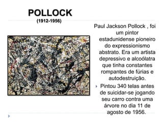 POLLOCK
(1912-1956)
Paul Jackson Pollock , foi
um pintor
estadunidense pioneiro
do expressionismo
abstrato. Era um artista
depressivo e alcoólatra
que tinha constantes
rompantes de fúrias e
autodestruição.
 Pintou 340 telas antes
de suicidar-se jogando
seu carro contra uma
árvore no dia 11 de
agosto de 1956.
 