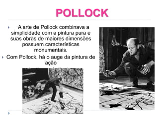 POLLOCK
 A arte de Pollock combinava a
simplicidade com a pintura pura e
suas obras de maiores dimensões
possuem características
monumentais.
 Com Pollock, há o auge da pintura de
ação
(action painting)
 