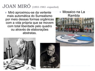 JOAN MIRÓ (1893-1983 -espanhol)
 Miró aproximou-se da vertente
mais automática do Surrealismo
por meio dessas formas orgânicas
com a vida própria que se movem
com total liberdade pelo quadro
ou através de elaborações
abstratas.
 Mosaico na La
Rambla
(Barcelona)
 