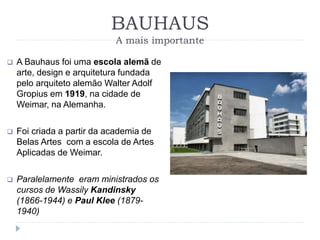 BAUHAUS
A mais importante
 A Bauhaus foi uma escola alemã de
arte, design e arquitetura fundada
pelo arquiteto alemão Walter Adolf
Gropius em 1919, na cidade de
Weimar, na Alemanha.
 Foi criada a partir da academia de
Belas Artes com a escola de Artes
Aplicadas de Weimar.
 Paralelamente eram ministrados os
cursos de Wassily Kandinsky
(1866-1944) e Paul Klee (1879-
1940)
 