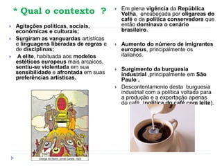 * Qual o contexto ?
 Agitações políticas, sociais,
econômicas e culturais;
 Surgiram as vanguardas artísticas
e linguagens liberadas de regras e
de disciplinas;
 A elite, habituada aos modelos
estéticos europeus mais arcaicos,
sentiu-se violentada em sua
sensibilidade e afrontada em suas
preferências artísticas.
 Em plena vigência da República
Velha, encabeçada por oligarcas do
café e da política conservadora que
então dominava o cenário
brasileiro.
 Aumento do número de imigrantes
europeus, principalmente os
italianos.
 Surgimento da burguesia
industrial ,principalmente em São
Paulo .
 Descontentamento desta burguesia
industrial com a política voltada para
a produção e a exportação apenas
do café, (política do café com leite).
 