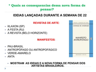 * Quais as consequencias dessa nova forma de
pensar?
REVISTAS DE ARTE:
 KLAXON (SP)
 A FESTA (RJ)
 A REVISTA (BELO HORIZONTE)
MANIFESTOS:
 PAU-BRASIL
 ANTROPÓFAGO OU ANTROPOFÁGICO
 VERDE-AMARELO
 ANTA
 MOSTRAM AS IDEIAS E A NOVA FORMA DE PENSAR DOS
ARTISTAS BRASILEIROS.
IDEIAS LANÇADAS DURANTE A SEMANA DE 22
 