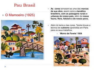 Pau Brasil
 O Mamoeiro (1925)
 As cores tornaram-se uma das marcas
da sua obra, assim como a temática
brasileira, com as paisagens rurais e
urbanas do nosso país, além da nossa
fauna, flora, folclore e do nosso povo.
 Além do tema e das cores, Tarsila trouxe a
técnica do cubismo aprendida em Paris
para os seus trabalhos.
 ‘Morro da Favela’ 1924
 