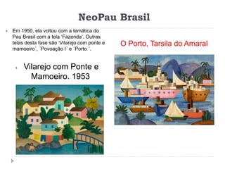 NeoPau Brasil
O Porto, Tarsila do Amaral
 Em 1950, ela voltou com a temática do
Pau Brasil com a tela ‘Fazenda’. Outras
telas desta fase são ‘Vilarejo com ponte e
mamoeiro´, ´Povoação I´ e ´Porto ´.
 Vilarejo com Ponte e
Mamoeiro. 1953
 