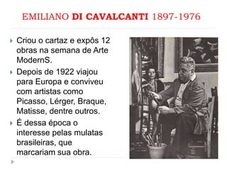 EMILIANO DI CAVALCANTI 1897-1976
 Criou o cartaz e expôs 12
obras na semana de Arte
ModernS.
 Depois de 1922 viajou
para Europa e conviveu
com artistas como
Picasso, Lérger, Braque,
Matisse, dentre outros.
 É dessa época o
interesse pelas mulatas
brasileiras, que
marcariam sua obra.
 