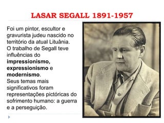 LASAR SEGALL 1891-1957
Foi um pintor, escultor e
gravurista judeu nascido no
território da atual Lituânia.
O trabalho de Segall teve
influências do
impressionismo,
expressionismo e
modernismo.
Seus temas mais
significativos foram
representações pictóricas do
sofrimento humano: a guerra
e a perseguição.
 