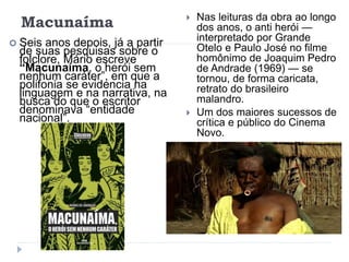Macunaíma
 Seis anos depois, já a partir
de suas pesquisas sobre o
folclore, Mário escreve
“Macunaíma, o herói sem
nenhum caráter”, em que a
polifonia se evidencia na
linguagem e na narrativa, na
busca do que o escritor
denominava “entidade
nacional”.
 Nas leituras da obra ao longo
dos anos, o anti herói —
interpretado por Grande
Otelo e Paulo José no filme
homônimo de Joaquim Pedro
de Andrade (1969) — se
tornou, de forma caricata,
retrato do brasileiro
malandro.
 Um dos maiores sucessos de
crítica e público do Cinema
Novo.
 