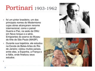 Portinari 1903-1962
 foi um pintor brasileiro, um dos
principais nomes do Modernismo
cujas obras alcançaram renome
internacional, como o painel
Guerra e Paz, na sede da ONU
em Nova Iorque e a série,
Emigrantes do acervo do Museu
de Arte de São Paulo (MASP).
 Durante sua trajetória, ele estudou
na Escola de Belas-Artes do Rio
de Janeiro; visitou muitos países,
entre eles, a Espanha, a França e
a Itália, onde finalizou seus
estudos.

 