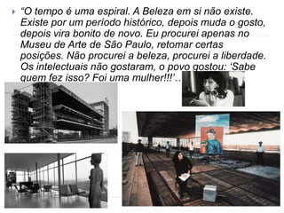  “O tempo é uma espiral. A Beleza em si não existe.
Existe por um período histórico, depois muda o gosto,
depois vira bonito de novo. Eu procurei apenas no
Museu de Arte de São Paulo, retomar certas
posições. Não procurei a beleza, procurei a liberdade.
Os intelectuais não gostaram, o povo gostou: ‘Sabe
quem fez isso? Foi uma mulher!!!’…”
 